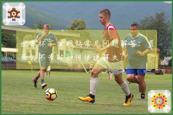 世界杯下注网站常见问题解答：页面打不开时如何快速解决？